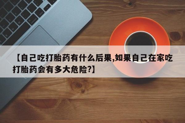 米非米索私人微信【自己吃打胎药有什么后果,如果自己在家吃打胎药会有多大危险?】