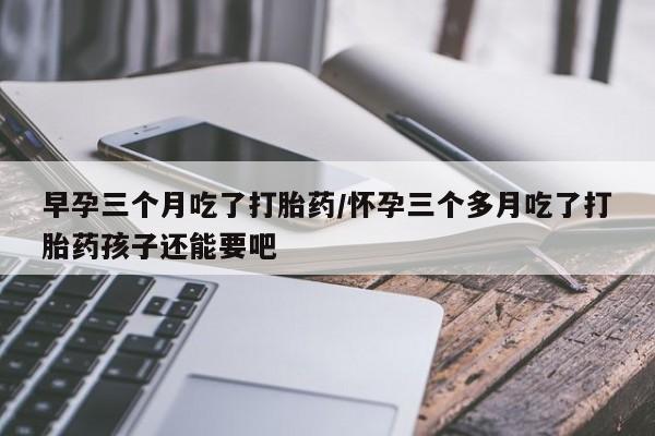 米非米索私人微信早孕三个月吃了打胎药/怀孕三个多月吃了打胎药孩子还能要吧