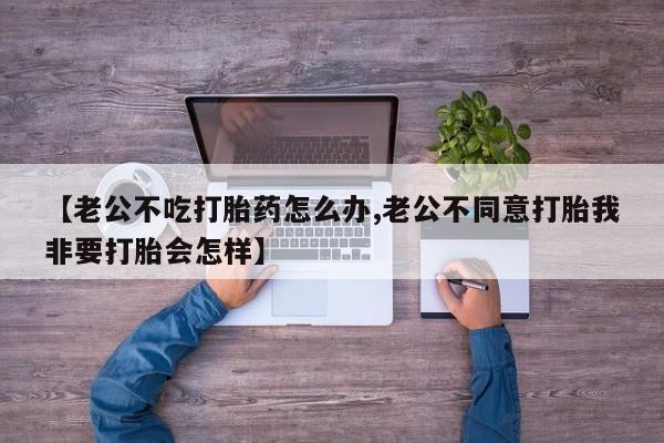 米非米索私人微信【老公不吃打胎药怎么办,老公不同意打胎我非要打胎会怎样】