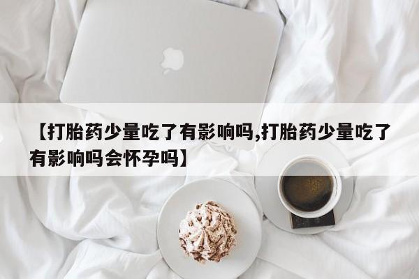 米非米索私人微信【打胎药少量吃了有影响吗,打胎药少量吃了有影响吗会怀孕吗】