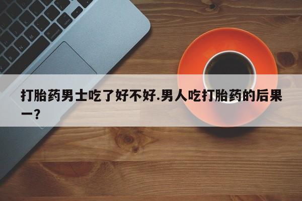 米非米索私人微信打胎药男士吃了好不好.男人吃打胎药的后果一？