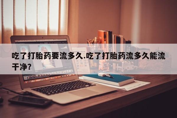 米非米索私人微信吃了打胎药要流多久.吃了打胎药流多久能流干净？