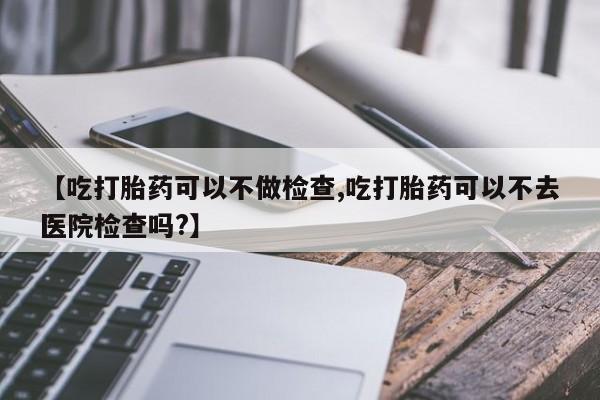 米非米索私人微信【吃打胎药可以不做检查,吃打胎药可以不去医院检查吗?】