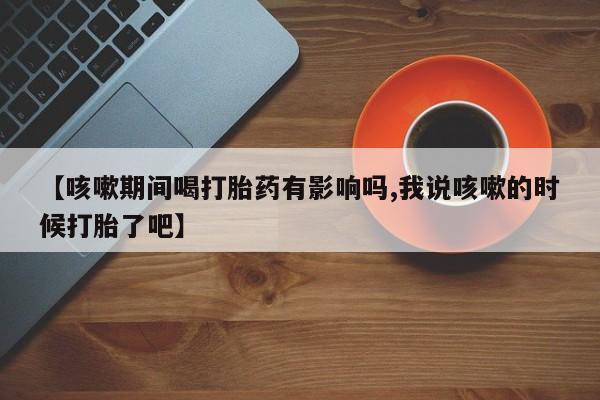 米非米索私人微信【咳嗽期间喝打胎药有影响吗,我说咳嗽的时候打胎了吧】