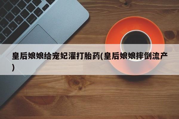 米非米索私人微信皇后娘娘给宠妃灌打胎药(皇后娘娘摔倒流产)