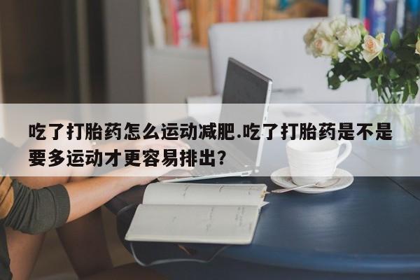 米非米索私人微信吃了打胎药怎么运动减肥.吃了打胎药是不是要多运动才更容易排出？