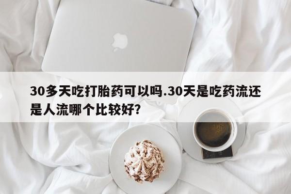米非米索私人微信30多天吃打胎药可以吗.30天是吃药流还是人流哪个比较好？