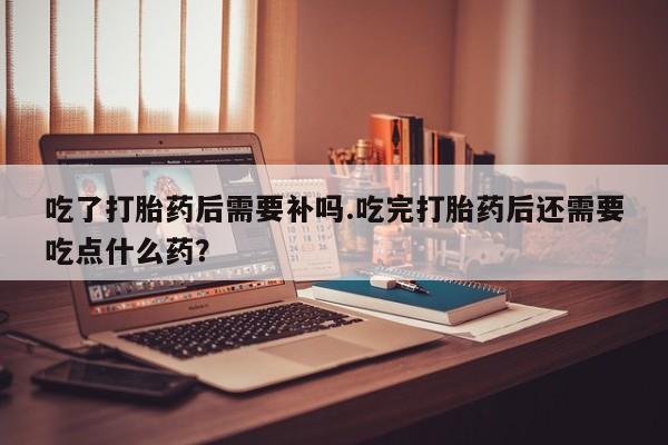 米非米索私人微信吃了打胎药后需要补吗.吃完打胎药后还需要吃点什么药？