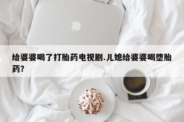 米非米索私人微信给婆婆喝了打胎药电视剧.儿媳给婆婆喝堕胎药？