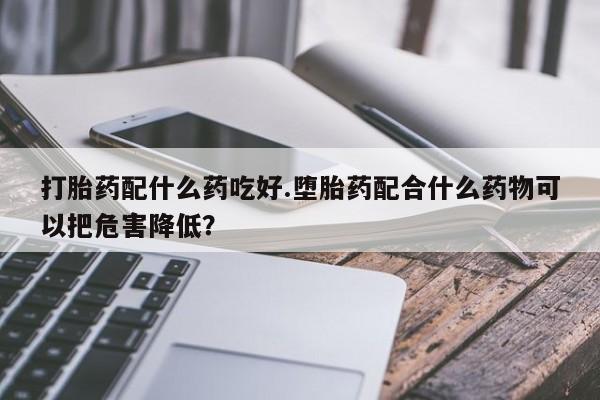 米非米索私人微信打胎药配什么药吃好.堕胎药配合什么药物可以把危害降低？