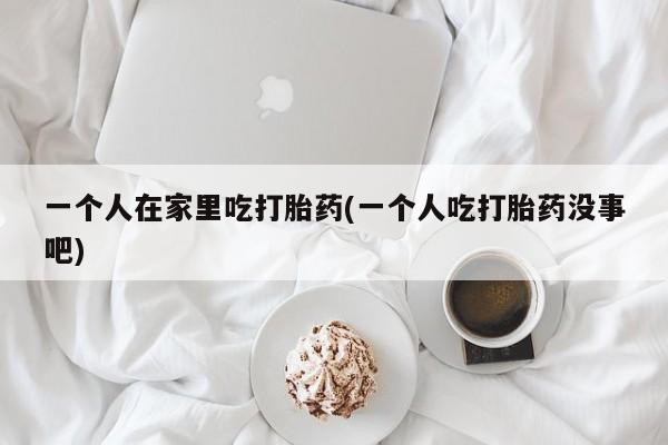 米非米索私人微信一个人在家里吃打胎药(一个人吃打胎药没事吧)