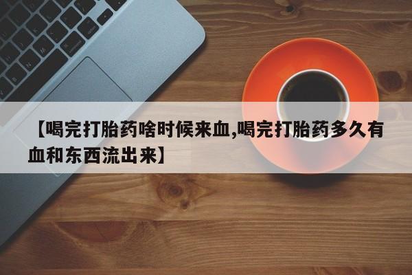 米非米索私人微信【喝完打胎药啥时候来血,喝完打胎药多久有血和东西流出来】