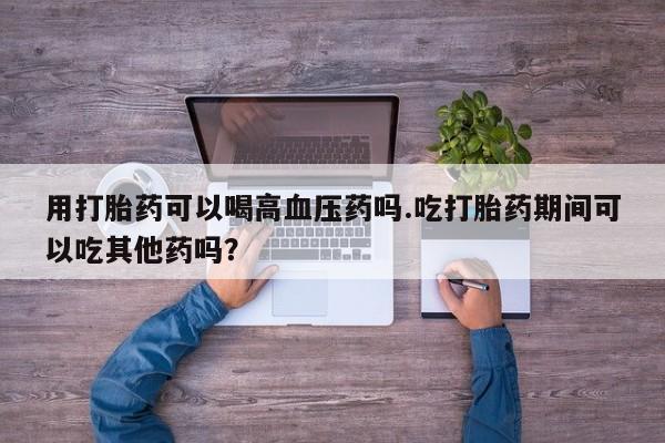 米非米索私人微信用打胎药可以喝高血压药吗.吃打胎药期间可以吃其他药吗？
