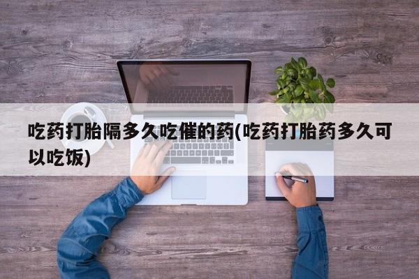 米非米索私人微信吃药打胎隔多久吃催的药(吃药打胎药多久可以吃饭)