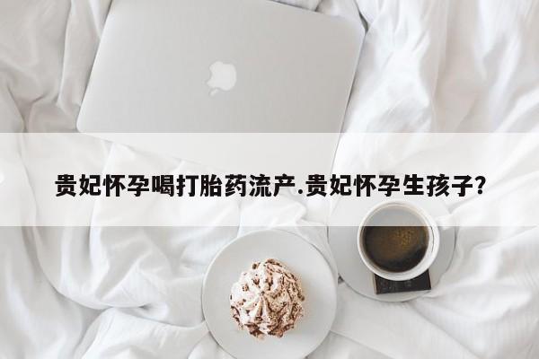 米非米索私人微信贵妃怀孕喝打胎药流产.贵妃怀孕生孩子？
