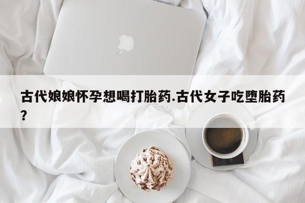 米非米索私人微信古代娘娘怀孕想喝打胎药.古代女子吃堕胎药?