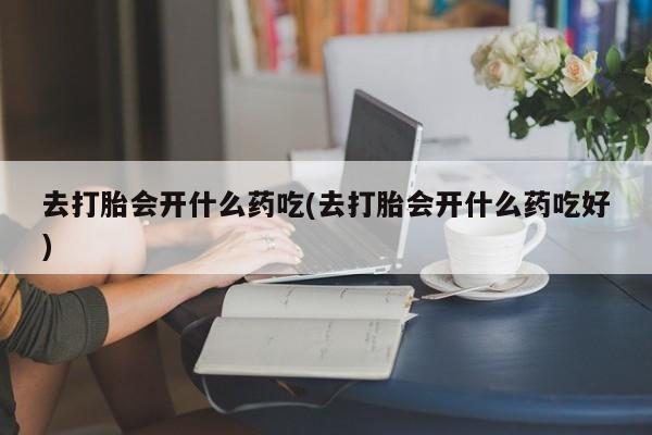 米非米索私人微信去打胎会开什么药吃(去打胎会开什么药吃好)