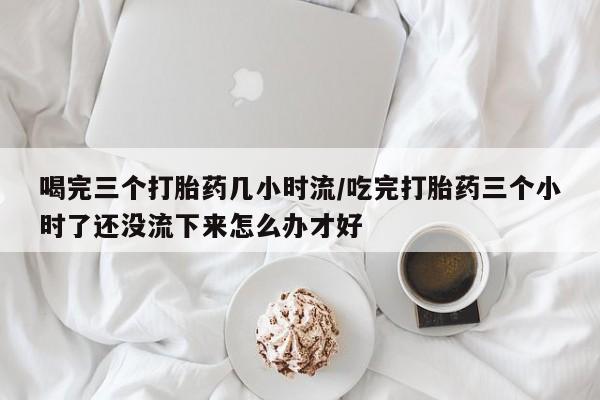 米非米索私人微信喝完三个打胎药几小时流/吃完打胎药三个小时了还没流下来怎么办才好