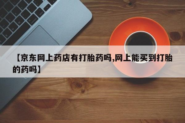 米非米索私人微信【京东网上药店有打胎药吗,网上能买到打胎的药吗】