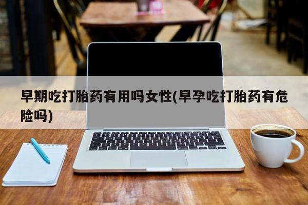 米非米索私人微信早期吃打胎药有用吗女性(早孕吃打胎药有危险吗)