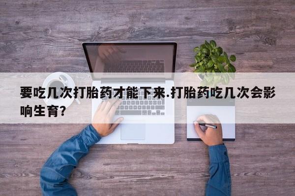 米非米索私人微信要吃几次打胎药才能下来.打胎药吃几次会影响生育？