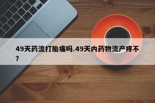 米非米索私人微信49天药流打胎痛吗.49天内药物流产疼不？