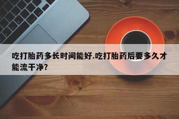 米非米索私人微信吃打胎药多长时间能好.吃打胎药后要多久才能流干净？