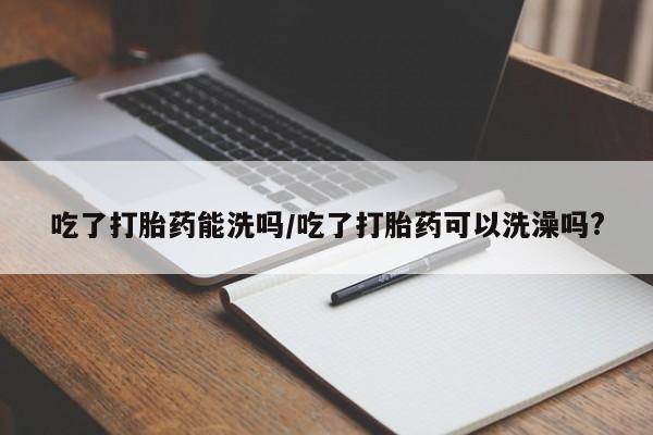 米非米索私人微信吃了打胎药能洗吗/吃了打胎药可以洗澡吗?