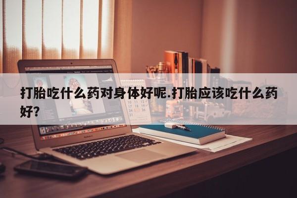 米非米索私人微信打胎吃什么药对身体好呢.打胎应该吃什么药好？