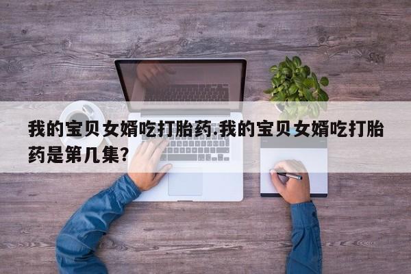 米非米索私人微信我的宝贝女婿吃打胎药.我的宝贝女婿吃打胎药是第几集?