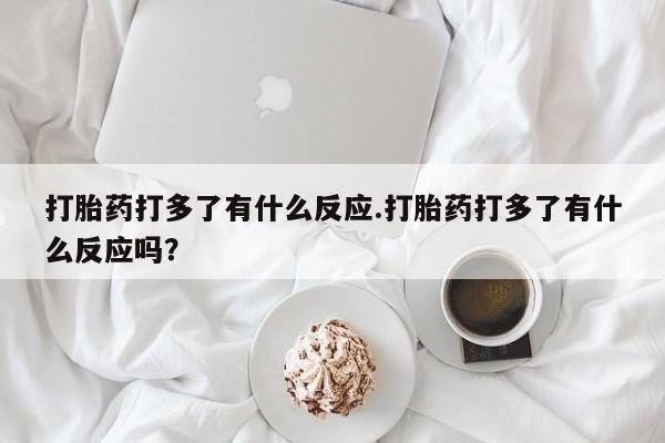 米非米索私人微信打胎药打多了有什么反应.打胎药打多了有什么反应吗？