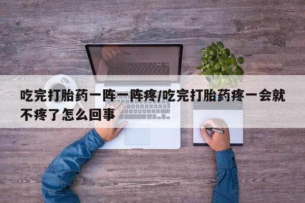 米非米索私人微信吃完打胎药一阵一阵疼/吃完打胎药疼一会就不疼了怎么回事