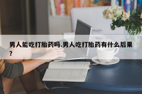米非米索私人微信男人能吃打胎药吗.男人吃打胎药有什么后果？