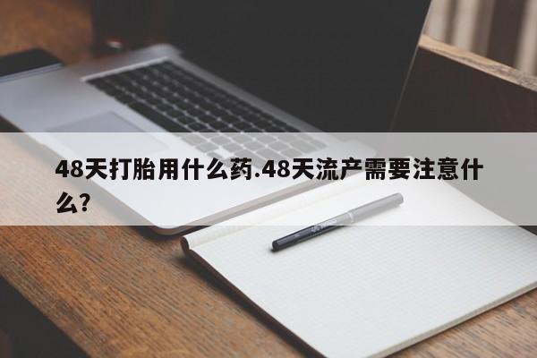 米非米索私人微信48天打胎用什么药.48天流产需要注意什么？