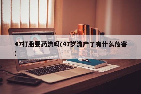 米非米索私人微信47打胎要药流吗(47岁流产了有什么危害)