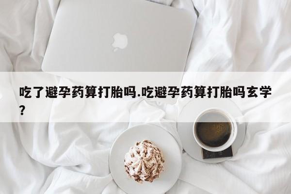 米非米索私人微信吃了避孕药算打胎吗.吃避孕药算打胎吗玄学？