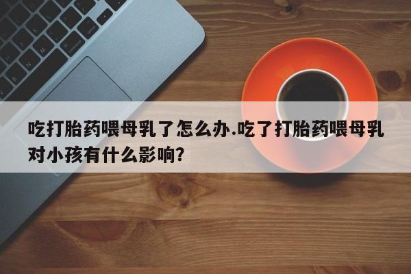 米非米索私人微信吃打胎药喂母乳了怎么办.吃了打胎药喂母乳对小孩有什么影响？
