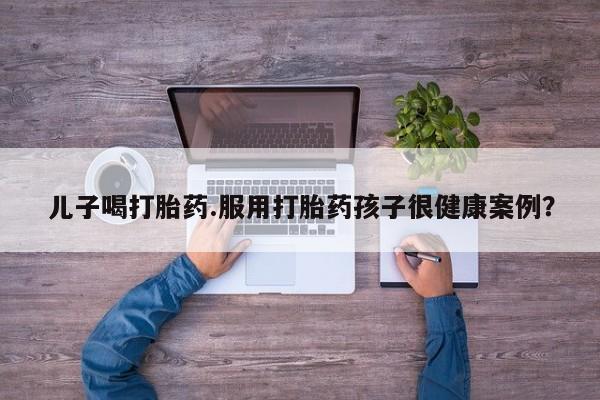 米非米索私人微信儿子喝打胎药.服用打胎药孩子很健康案例?