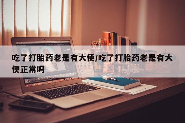 米非米索私人微信吃了打胎药老是有大便/吃了打胎药老是有大便正常吗