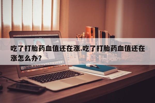 米非米索私人微信吃了打胎药血值还在涨.吃了打胎药血值还在涨怎么办?