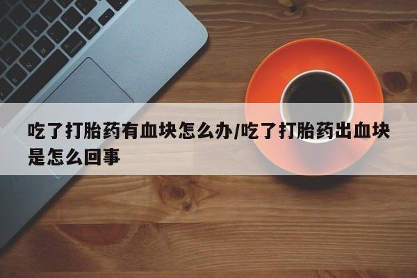 米非米索私人微信吃了打胎药有血块怎么办/吃了打胎药出血块是怎么回事