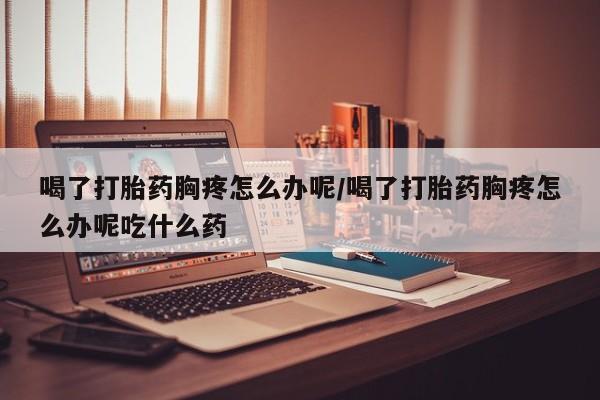 米非米索私人微信喝了打胎药胸疼怎么办呢/喝了打胎药胸疼怎么办呢吃什么药