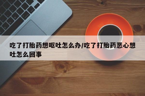 米非米索私人微信吃了打胎药想呕吐怎么办/吃了打胎药恶心想吐怎么回事