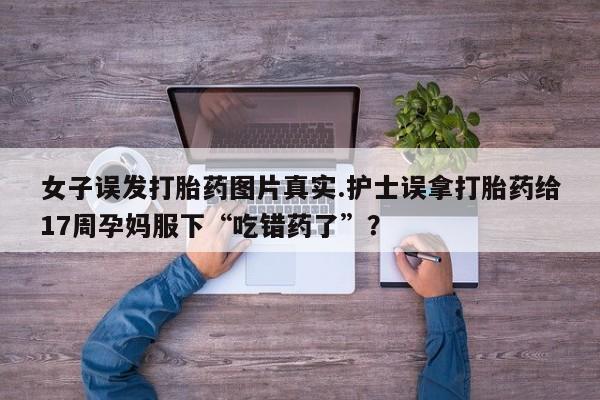 米非米索私人微信女子误发打胎药图片真实.护士误拿打胎药给17周孕妈服下“吃错药了”？