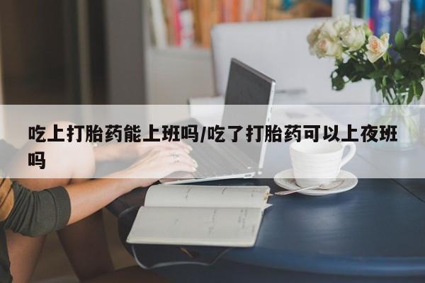 米非米索私人微信吃上打胎药能上班吗/吃了打胎药可以上夜班吗