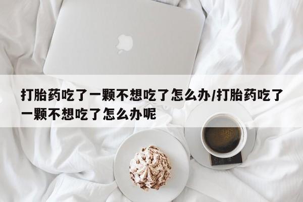 米非米索私人微信打胎药吃了一颗不想吃了怎么办/打胎药吃了一颗不想吃了怎么办呢