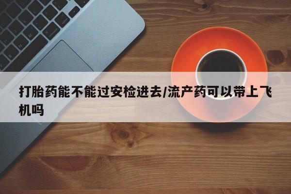 米非米索私人微信打胎药能不能过安检进去/流产药可以带上飞机吗