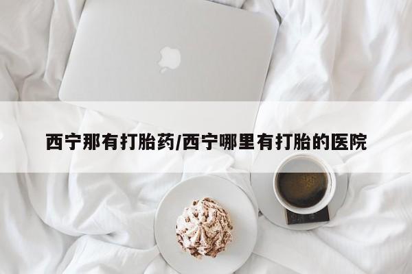 米非米索私人微信西宁那有打胎药/西宁哪里有打胎的医院