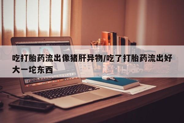 米非米索私人微信吃打胎药流出像猪肝异物/吃了打胎药流出好大一坨东西