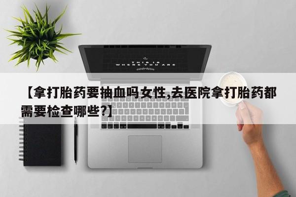 米非米索私人微信【拿打胎药要抽血吗女性,去医院拿打胎药都需要检查哪些?】